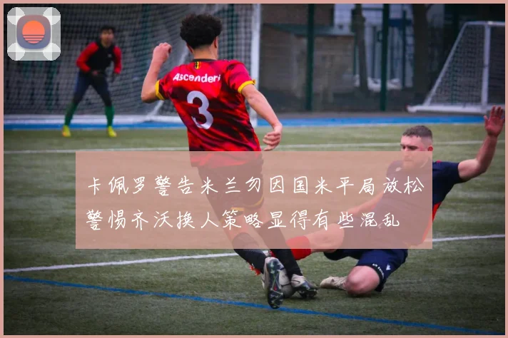卡佩罗警告米兰勿因国米平局放松警惕齐沃换人策略显得有些混乱
