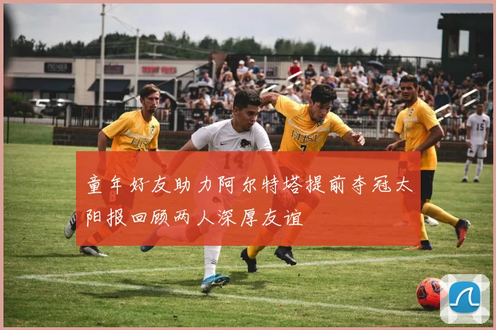 童年好友助力阿尔特塔提前夺冠太阳报回顾两人深厚友谊