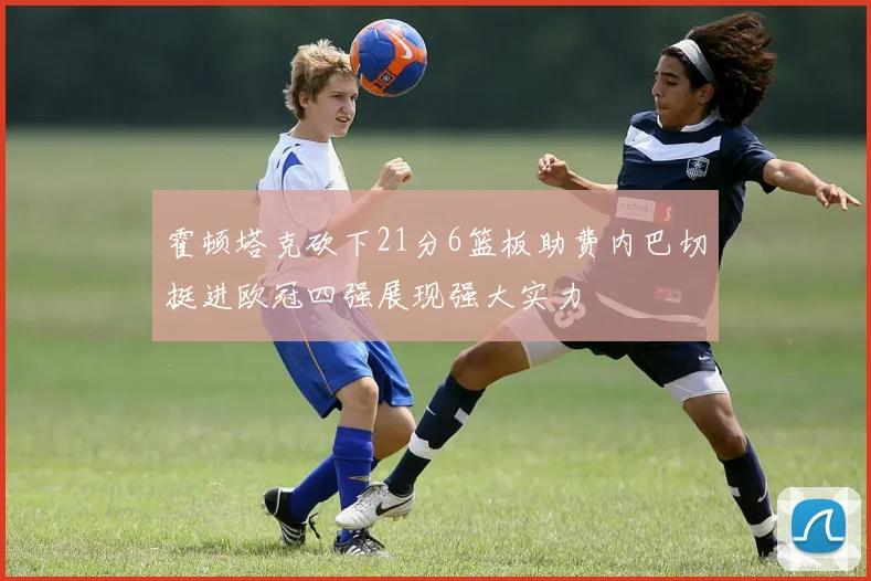 霍顿塔克砍下21分6篮板助费内巴切挺进欧冠四强展现强大实力