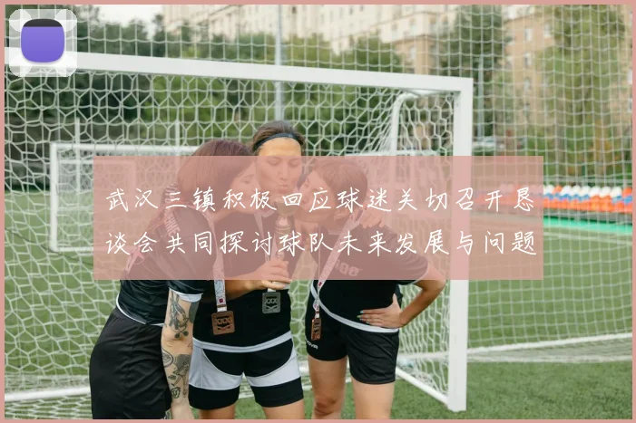 武汉三镇积极回应球迷关切召开恳谈会共同探讨球队未来发展与问题解决