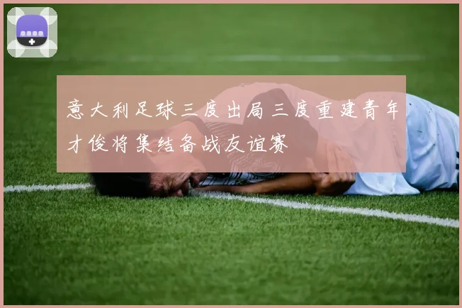意大利足球三度出局三度重建青年才俊将集结备战友谊赛
