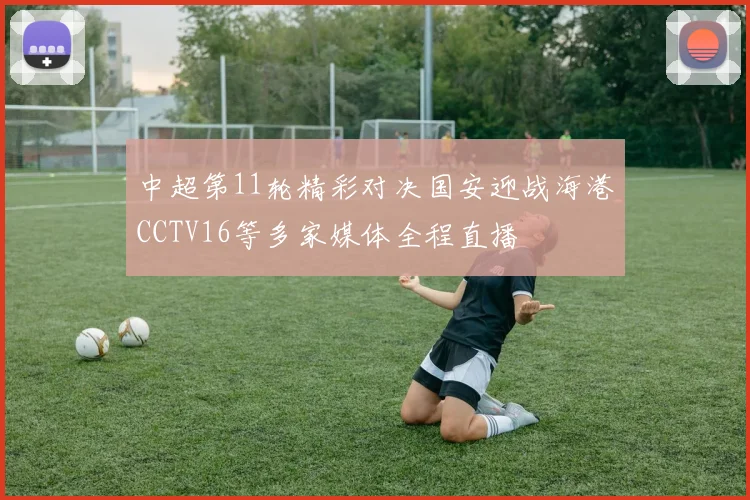 中超第11轮精彩对决国安迎战海港CCTV16等多家媒体全程直播