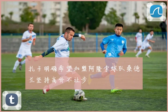 扎卡明确希望加盟阿隆索球队桑德兰坚持高价不让步