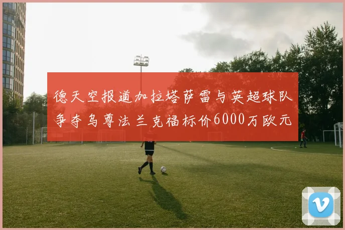 德天空报道加拉塔萨雷与英超球队争夺乌尊法兰克福标价6000万欧元
