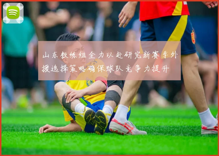山东教练组全力以赴研究新赛季外援选择策略确保球队竞争力提升