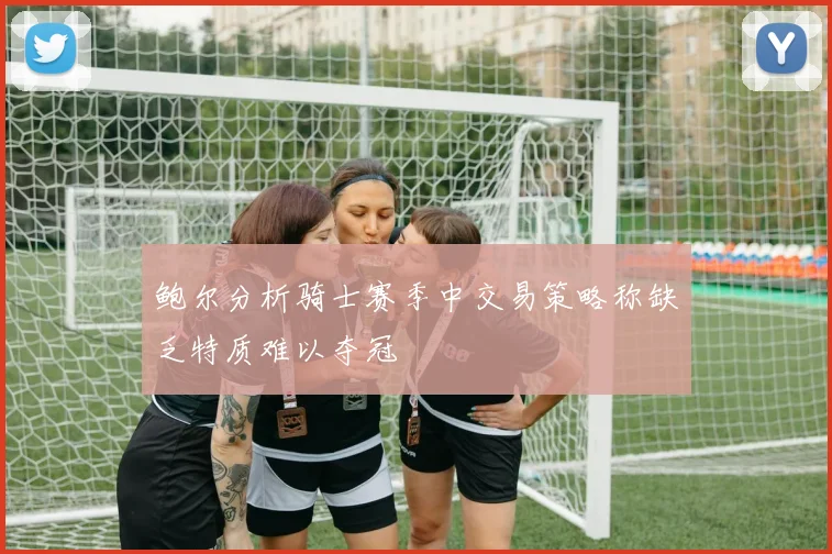 鲍尔分析骑士赛季中交易策略称缺乏特质难以夺冠
