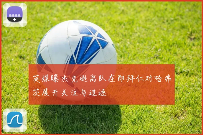 英媒曝杰克逊离队在即拜仁对哈弗茨展开关注与追逐