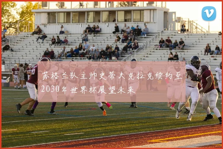 苏格兰队主帅史蒂夫克拉克续约至2030年世界杯展望未来