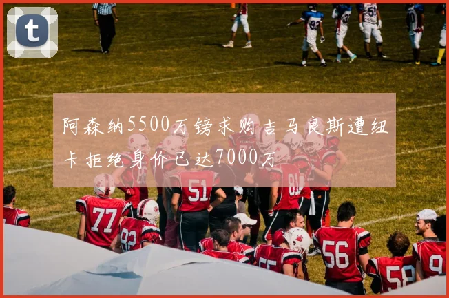 阿森纳5500万镑求购吉马良斯遭纽卡拒绝身价已达7000万