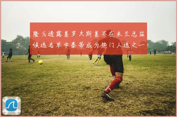 隆戈透露基罗夫斯基不在米兰总监候选名单中泰蒂成为热门人选之一